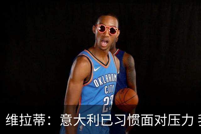 维拉蒂：意大利已习惯面对压力 我们该全力以赴