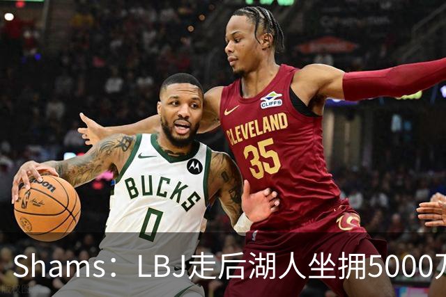 Shams：LBJ走后湖人坐拥5000万空间 将重点补强后场及内线高度